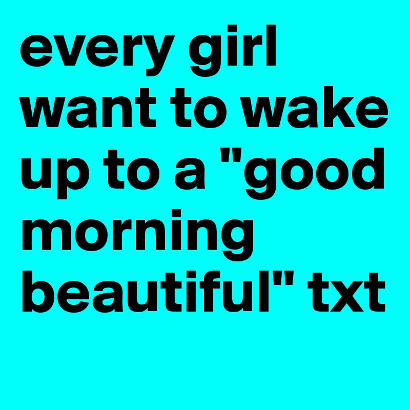 every girl want to wake up to a "good morning beautiful" txt 