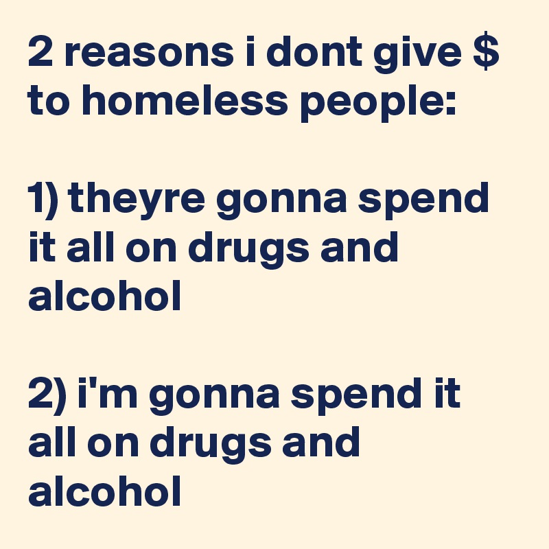 2 reasons i dont give $ to homeless people:

1) theyre gonna spend it all on drugs and alcohol

2) i'm gonna spend it all on drugs and alcohol