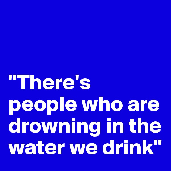 


"There's people who are drowning in the water we drink"