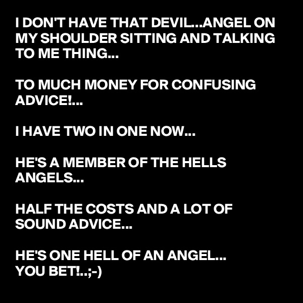 I DON'T HAVE THAT DEVIL...ANGEL ON MY SHOULDER SITTING AND TALKING TO ME THING...

TO MUCH MONEY FOR CONFUSING ADVICE!...

I HAVE TWO IN ONE NOW...

HE'S A MEMBER OF THE HELLS ANGELS...

HALF THE COSTS AND A LOT OF SOUND ADVICE...

HE'S ONE HELL OF AN ANGEL...
YOU BET!..;-)