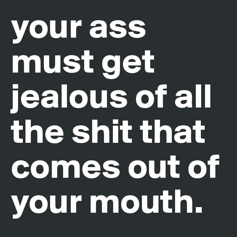 your ass must get jealous of all the shit that comes out of your mouth.
