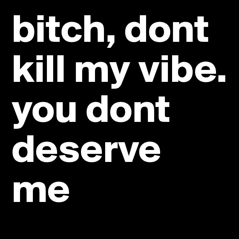 bitch, dont kill my vibe. you dont deserve me