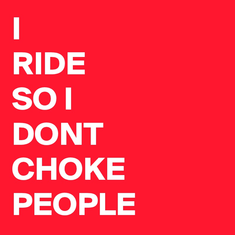 I
RIDE
SO I
DONT
CHOKE 
PEOPLE