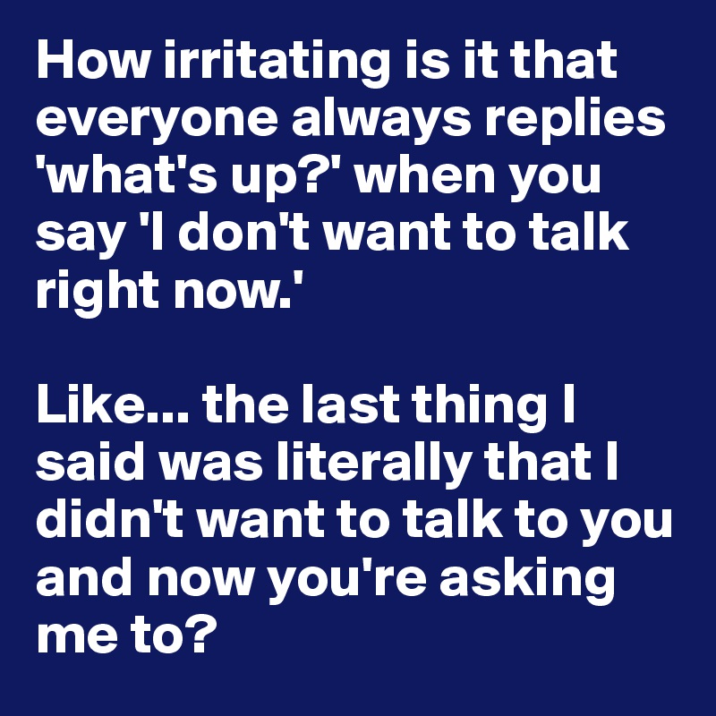 How irritating is it that everyone always replies 'what's up?' when you say 'I don't want to talk right now.' 

Like... the last thing I said was literally that I didn't want to talk to you and now you're asking me to?