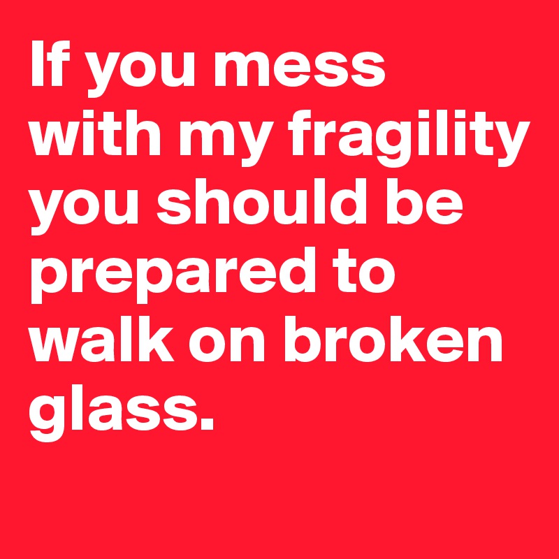If you mess with my fragility you should be prepared to walk on broken glass. 
