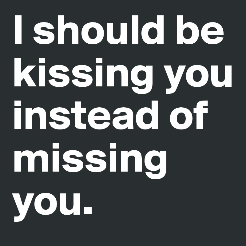 I should be kissing you instead of missing you.