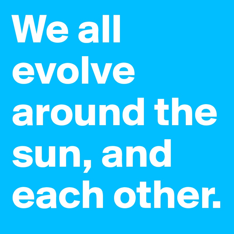 We all evolve around the sun, and each other.