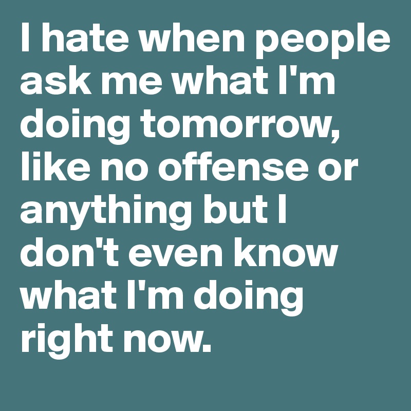 I hate when people ask me what I'm doing tomorrow, like no offense or anything but I don't even know what I'm doing right now. 
