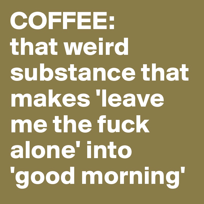 COFFEE: 
that weird substance that makes 'leave me the fuck alone' into 'good morning'