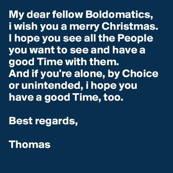 My dear fellow Boldomatics,
i wish you a merry Christmas. I hope you see all the People you want to see and have a good Time with them.
And if you're alone, by Choice or unintended, i hope you have a good Time, too. 

Best regards,

Thomas
