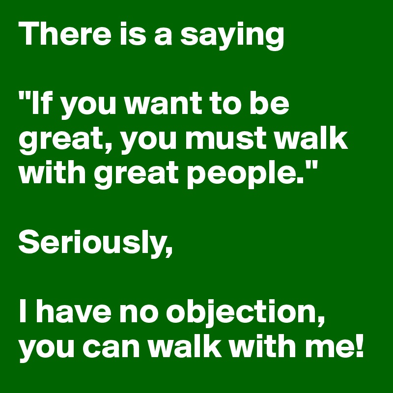 There is a saying

"If you want to be great, you must walk with great people."

Seriously,

I have no objection,
you can walk with me!   