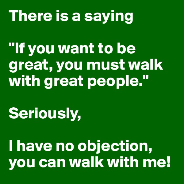 There is a saying

"If you want to be great, you must walk with great people."

Seriously,

I have no objection,
you can walk with me!   