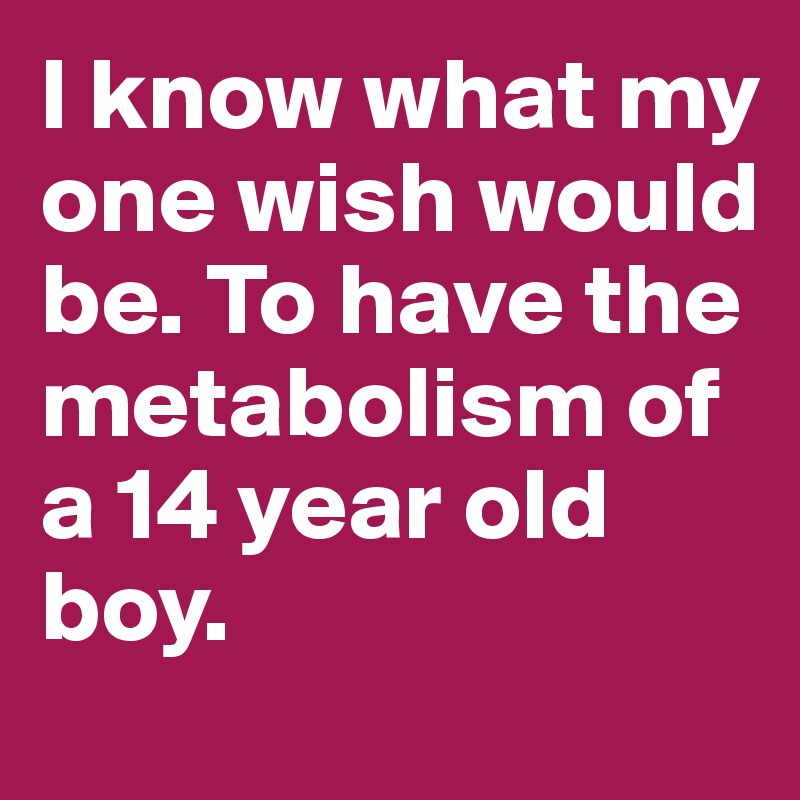 I know what my one wish would be. To have the metabolism of a 14 year old boy.