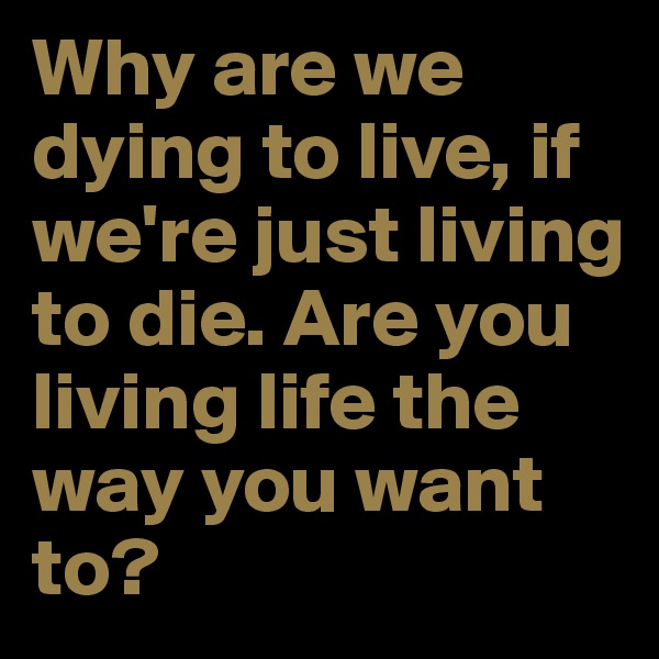 Why are we dying to live, if we're just living to die. Are you living life the way you want to?