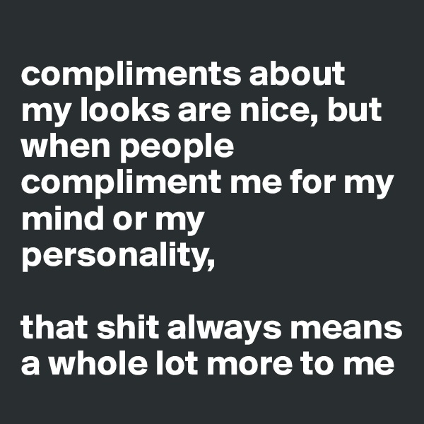 
compliments about my looks are nice, but when people compliment me for my mind or my personality, 

that shit always means a whole lot more to me