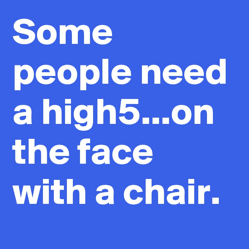 Some people need a high5...on the face with a chair.