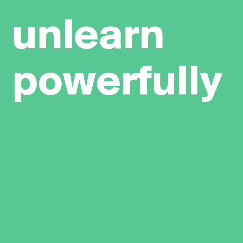 unlearn
powerfully