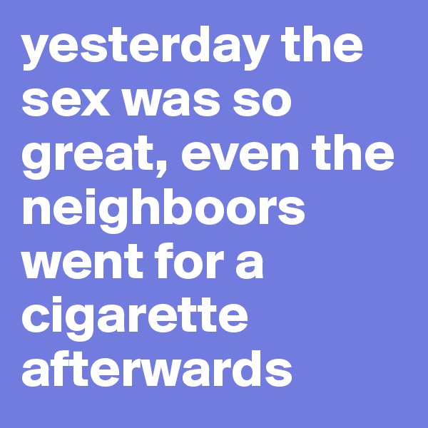 yesterday the sex was so great, even the neighboors went for a cigarette afterwards
