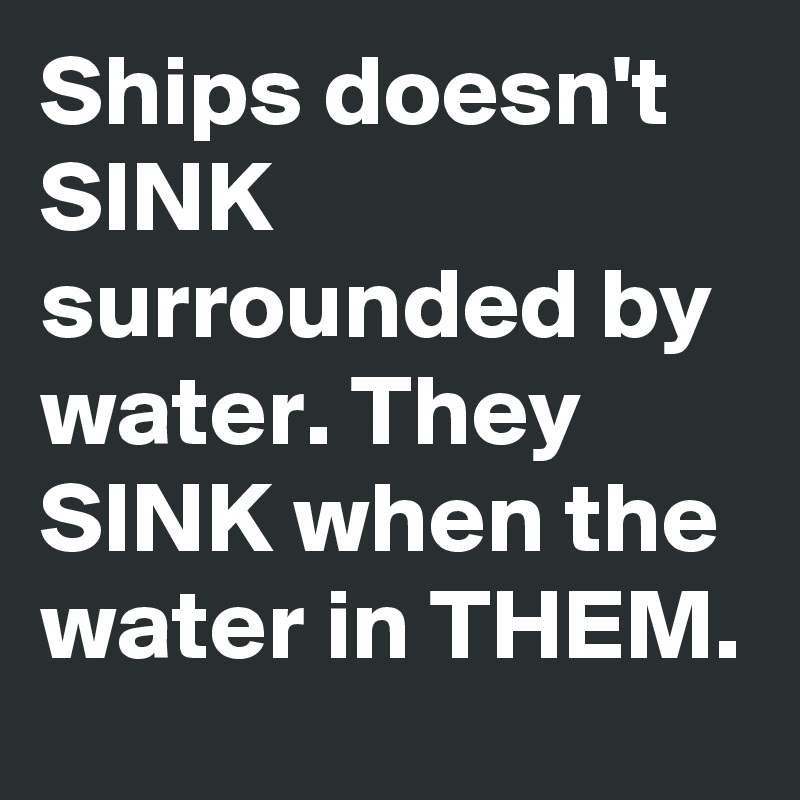 Ships doesn't SINK surrounded by water. They SINK when the water in THEM.