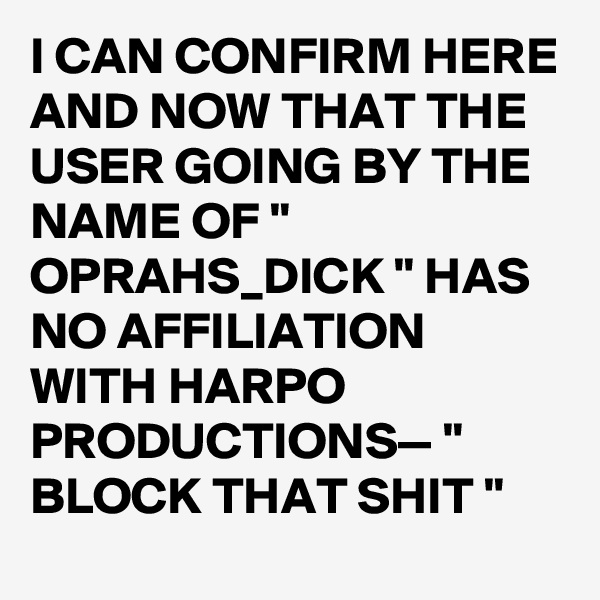 I CAN CONFIRM HERE AND NOW THAT THE USER GOING BY THE NAME OF " OPRAHS_DICK " HAS NO AFFILIATION WITH HARPO PRODUCTIONS— " BLOCK THAT SHIT "