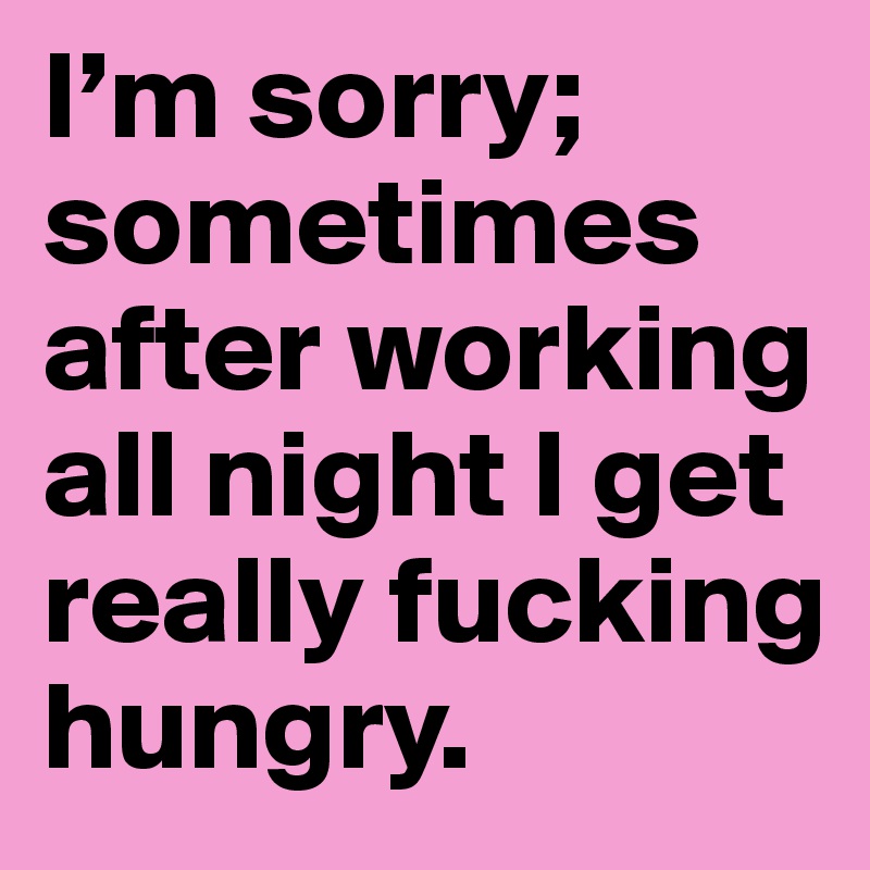 I’m sorry; sometimes after working all night I get really fucking hungry.