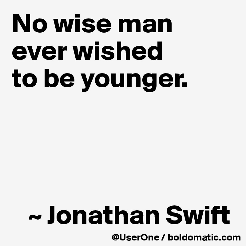 No wise man
ever wished
to be younger.




   ~ Jonathan Swift