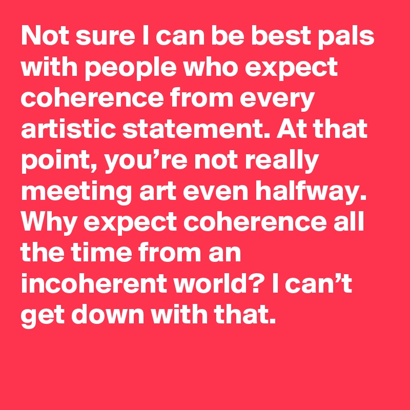 Not sure I can be best pals with people who expect coherence from every artistic statement. At that point, you’re not really meeting art even halfway. Why expect coherence all the time from an incoherent world? I can’t get down with that.