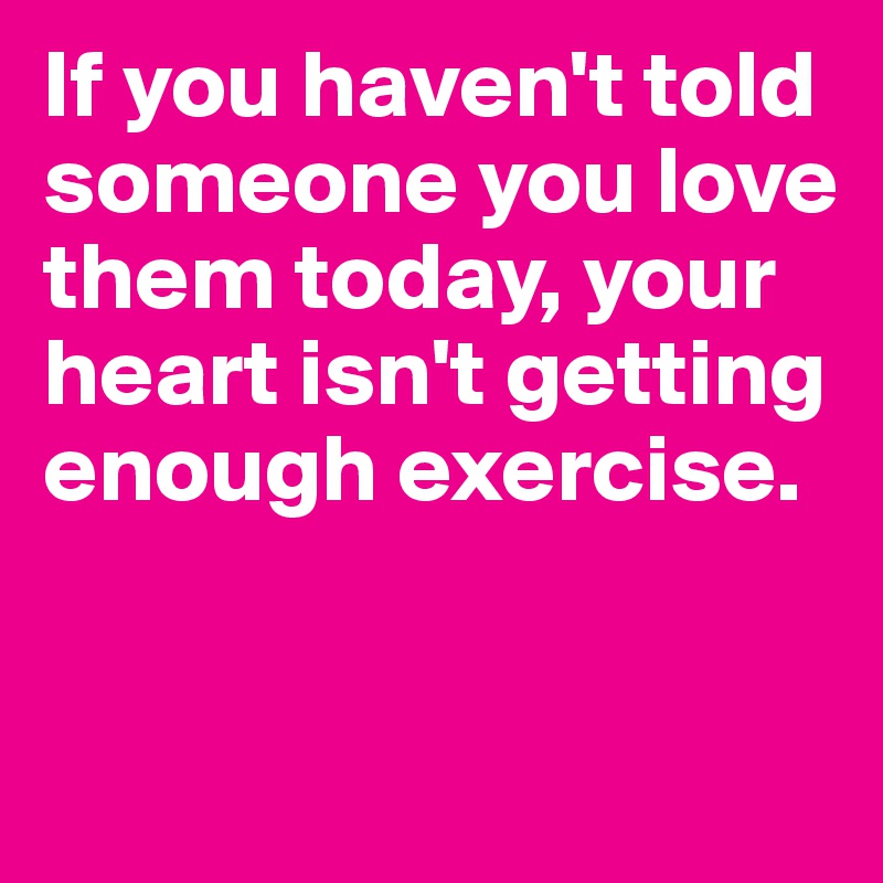 If you haven't told someone you love them today, your heart isn't getting enough exercise.


