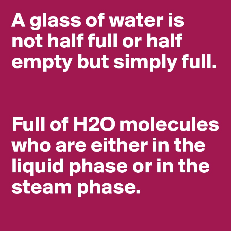 A glass of water is not half full or half empty but simply full. 


Full of H2O molecules who are either in the liquid phase or in the steam phase. 