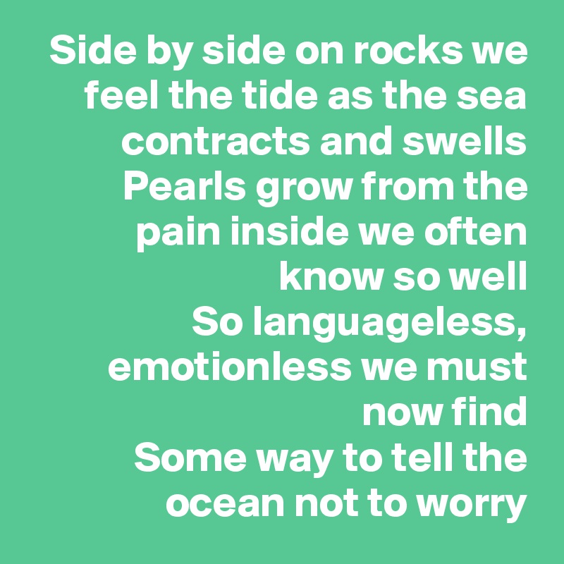 Side by side on rocks we feel the tide as the sea contracts and swells
Pearls grow from the pain inside we often know so well
So languageless, emotionless we must now find
Some way to tell the ocean not to worry