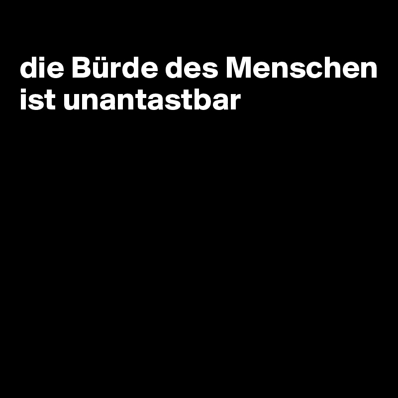 
die Bürde des Menschen ist unantastbar







