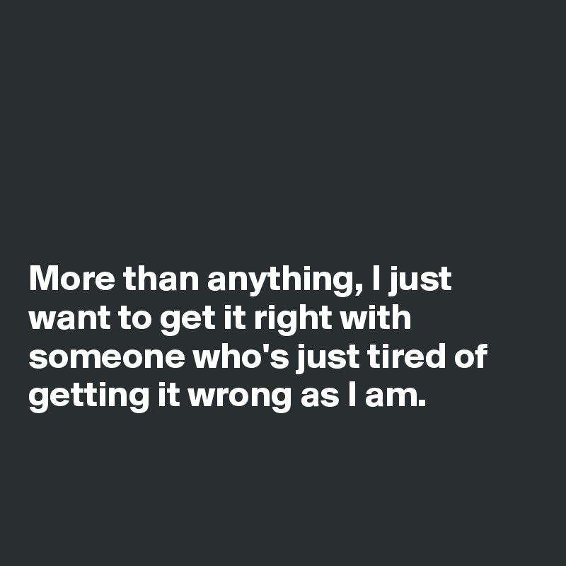 





More than anything, I just want to get it right with someone who's just tired of getting it wrong as I am.


