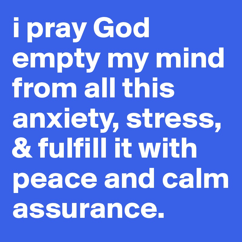 i pray God empty my mind from all this anxiety, stress, & fulfill it with peace and calm assurance.