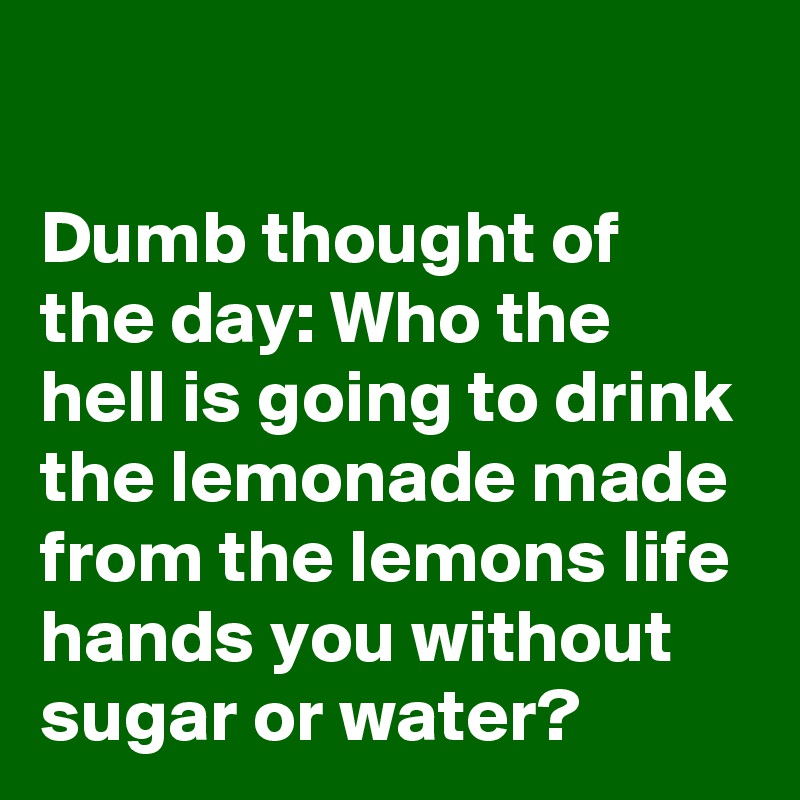 

Dumb thought of the day: Who the hell is going to drink the lemonade made from the lemons life hands you without sugar or water?