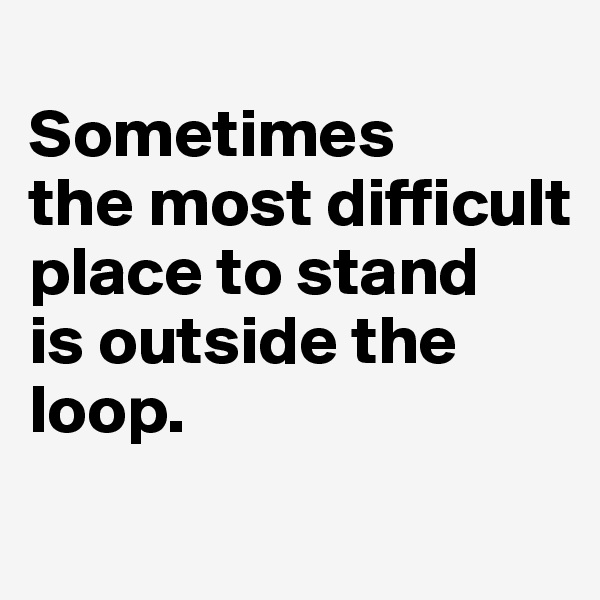 
Sometimes 
the most difficult place to stand 
is outside the loop.
