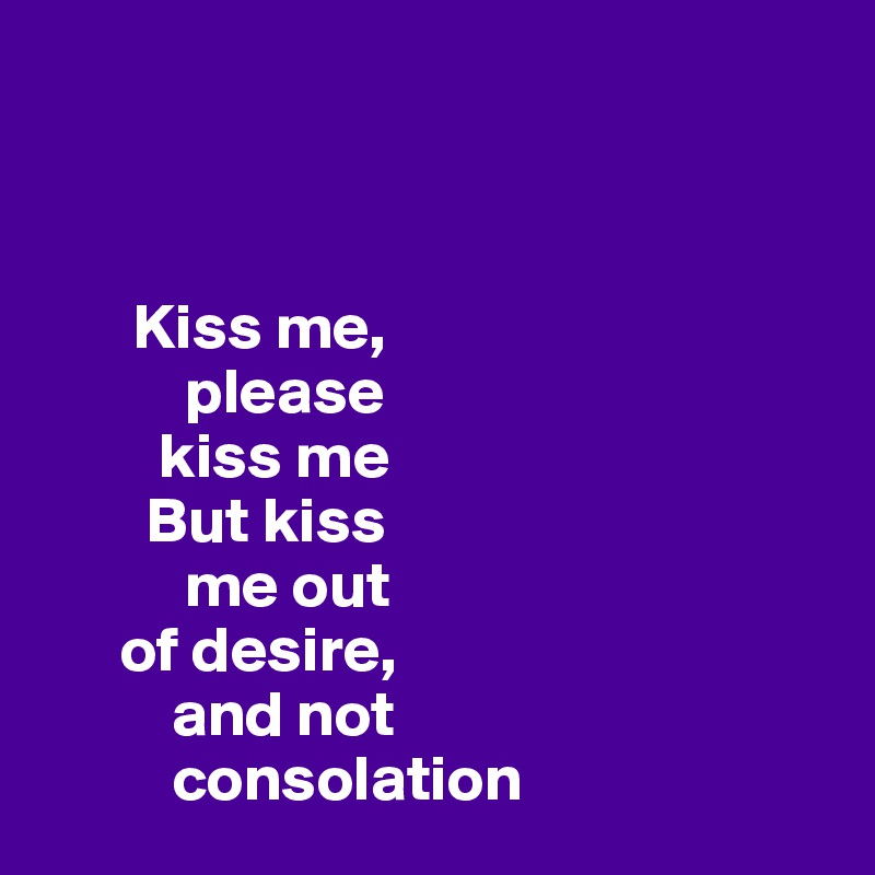 



       Kiss me, 
           please 
         kiss me 
        But kiss 
           me out 
      of desire,
          and not 
          consolation