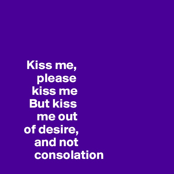 



       Kiss me, 
           please 
         kiss me 
        But kiss 
           me out 
      of desire,
          and not 
          consolation