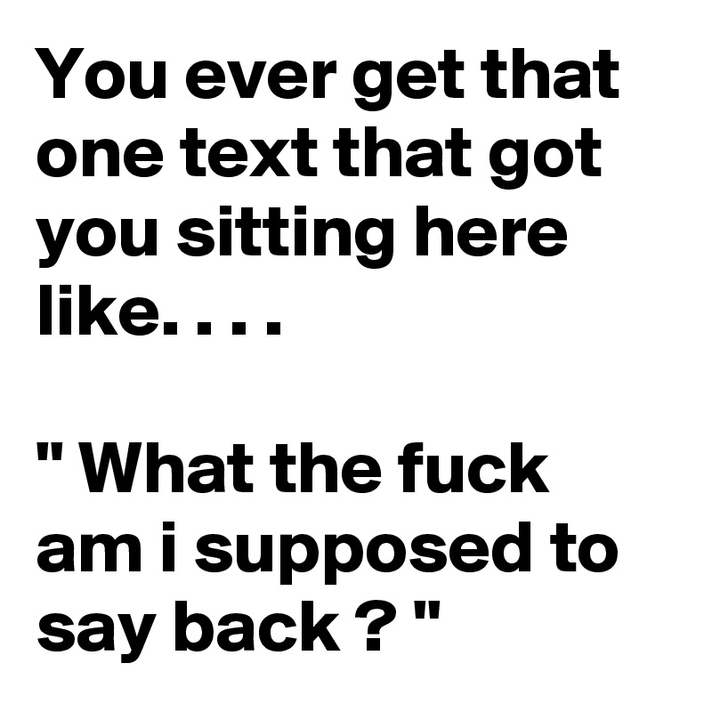 You ever get that one text that got you sitting here like. . . . 

" What the fuck am i supposed to say back ? "  