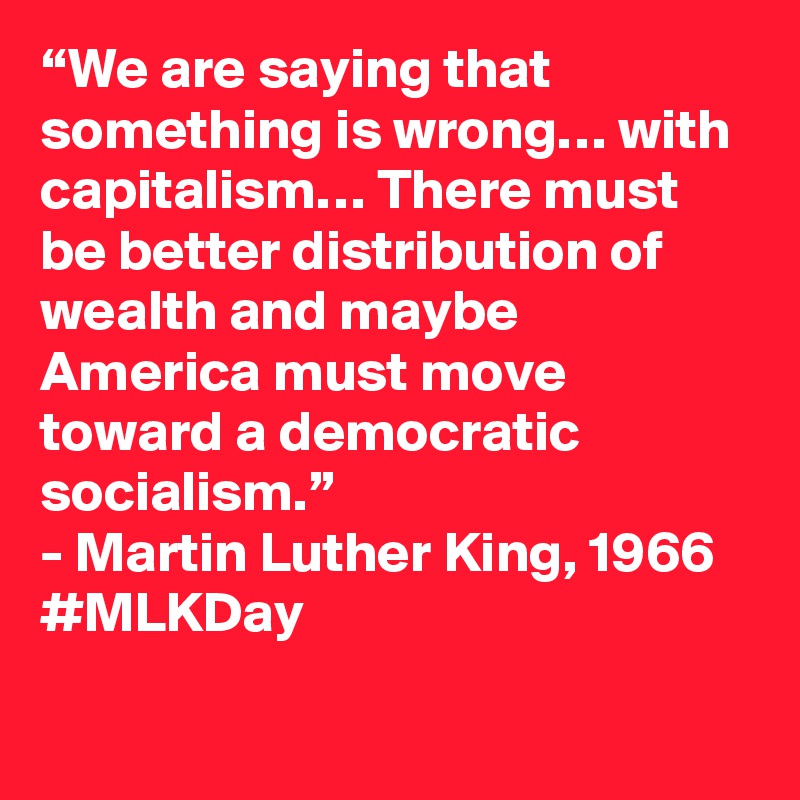 “We are saying that something is wrong… with capitalism… There must be better distribution of wealth and maybe America must move toward a democratic socialism.”
- Martin Luther King, 1966
#MLKDay