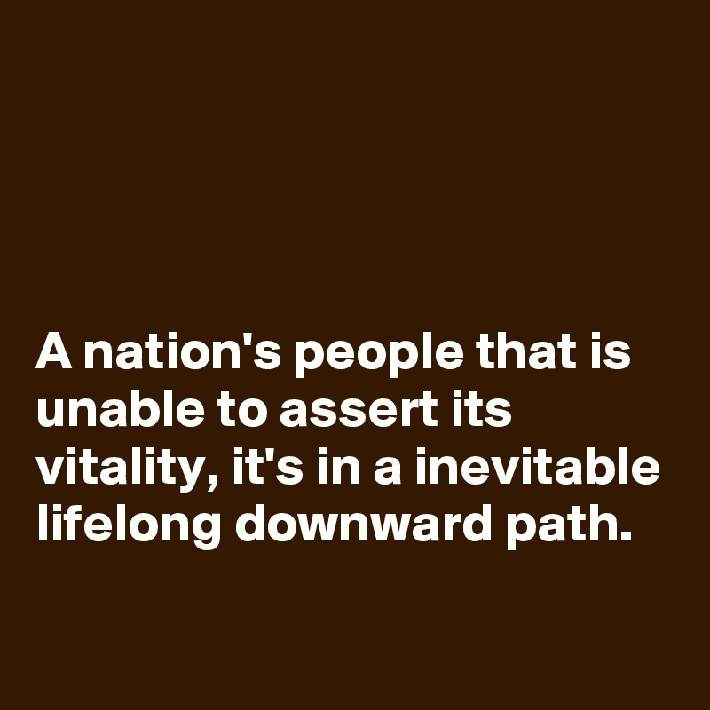 




A nation's people that is unable to assert its vitality, it's in a inevitable lifelong downward path.
