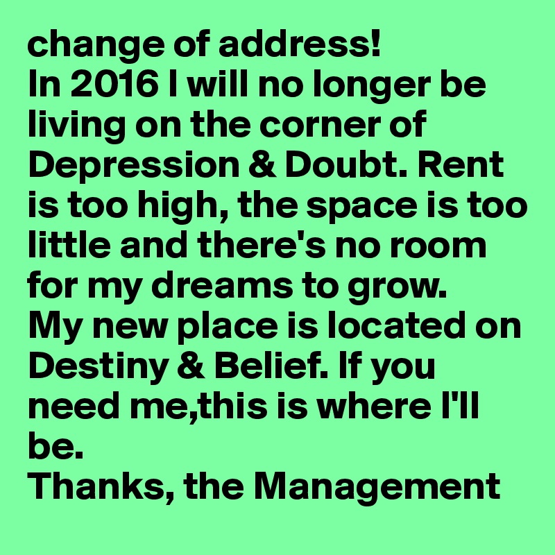 change of address!
In 2016 I will no longer be living on the corner of Depression & Doubt. Rent is too high, the space is too little and there's no room for my dreams to grow. 
My new place is located on Destiny & Belief. If you need me,this is where I'll be. 
Thanks, the Management