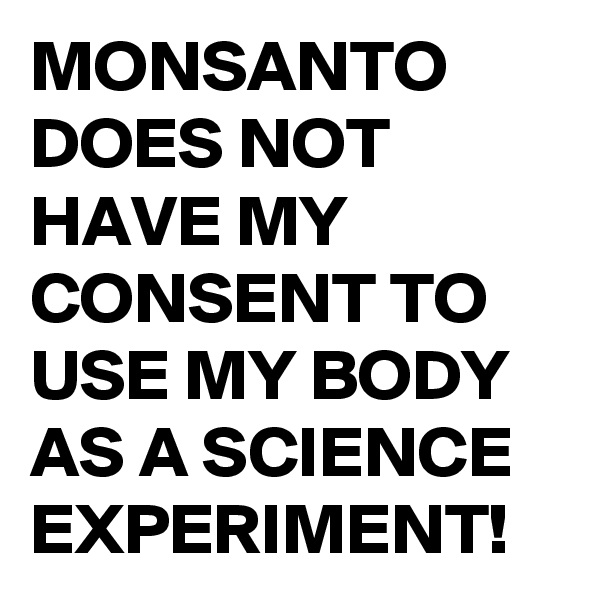 MONSANTO DOES NOT HAVE MY CONSENT TO USE MY BODY AS A SCIENCE EXPERIMENT!