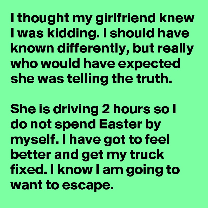 I thought my girlfriend knew I was kidding. I should have known differently, but really who would have expected she was telling the truth.

She is driving 2 hours so I do not spend Easter by myself. I have got to feel better and get my truck fixed. I know I am going to want to escape.