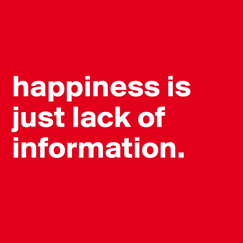 

happiness is just lack of information.  

