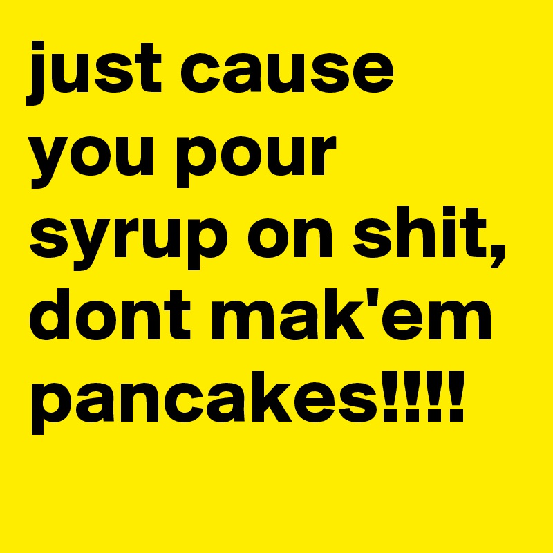 just cause you pour syrup on shit, dont mak'em pancakes!!!!