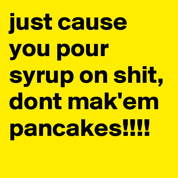 just cause you pour syrup on shit, dont mak'em pancakes!!!!