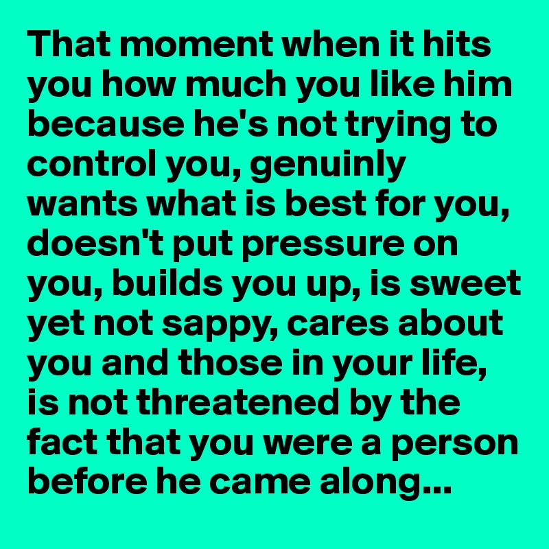 That moment when it hits you how much you like him because he's not trying to control you, genuinly wants what is best for you, doesn't put pressure on you, builds you up, is sweet yet not sappy, cares about you and those in your life, is not threatened by the fact that you were a person before he came along...
