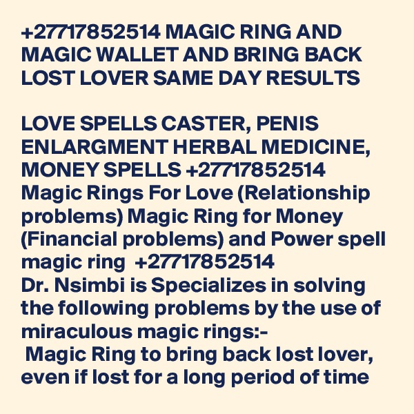 +27717852514 MAGIC RING AND MAGIC WALLET AND BRING BACK LOST LOVER SAME DAY RESULTS 

LOVE SPELLS CASTER, PENIS ENLARGMENT HERBAL MEDICINE, MONEY SPELLS +27717852514
Magic Rings For Love (Relationship problems) Magic Ring for Money (Financial problems) and Power spell magic ring  +27717852514
Dr. Nsimbi is Specializes in solving the following problems by the use of miraculous magic rings:-
	 Magic Ring to bring back lost lover, even if lost for a long period of time