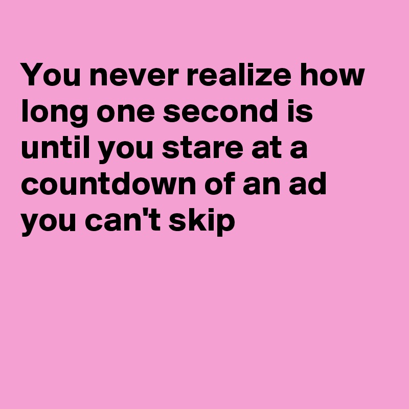 
You never realize how long one second is until you stare at a countdown of an ad you can't skip



