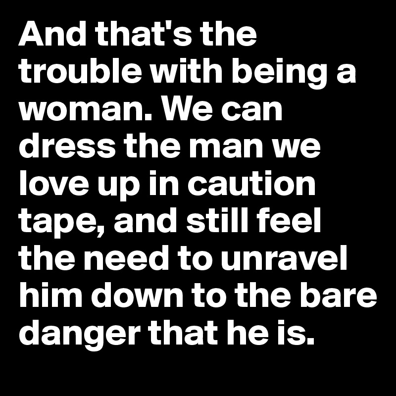 And that's the trouble with being a woman. We can dress the man we love up in caution tape, and still feel the need to unravel him down to the bare danger that he is. 